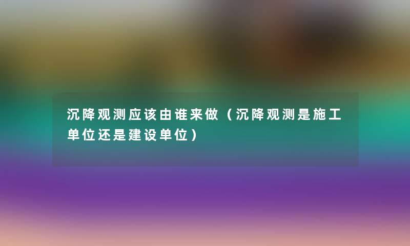 沉降观测应该由谁来做(沉降观测是施工单位还是建设单位) 沉降观测应该由谁来做(沉降观测是施工单位还是建设单位)