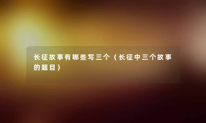 长征故事有哪些写三个(长征中三个故事的题目) 长征故事有哪些写三个(长征中三个故事的题目)