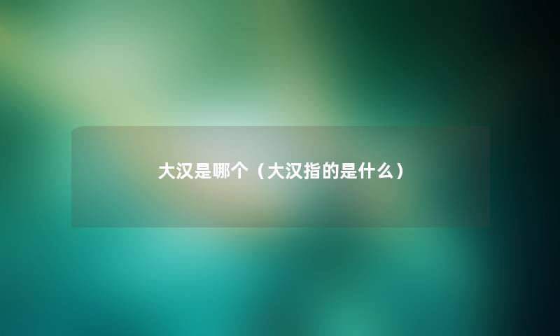 大汉是哪个(大汉指的是什么) 大汉是哪个(大汉指的是什么)