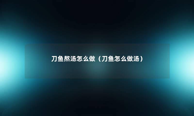 刀鱼熬汤怎么做(刀鱼怎么做汤) 刀鱼熬汤怎么做(刀鱼怎么做汤)