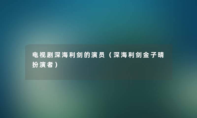 电视剧深海利剑的演员(深海利剑金子晴扮演者) 电视剧深海利剑的演员(深海利剑金子晴扮演者)