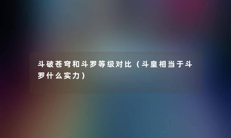 斗破苍穹和斗罗等级对比(斗皇相当于斗罗什么实力) 斗破苍穹和斗罗等级对比(斗皇相当于斗罗什么实力)
