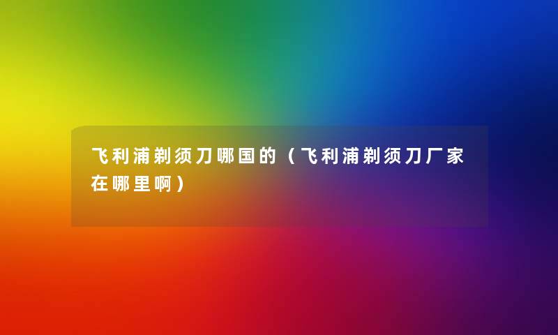 飞利浦剃须刀哪国的(飞利浦剃须刀厂家在哪里啊) 飞利浦剃须刀哪国的(飞利浦剃须刀厂家在哪里啊)