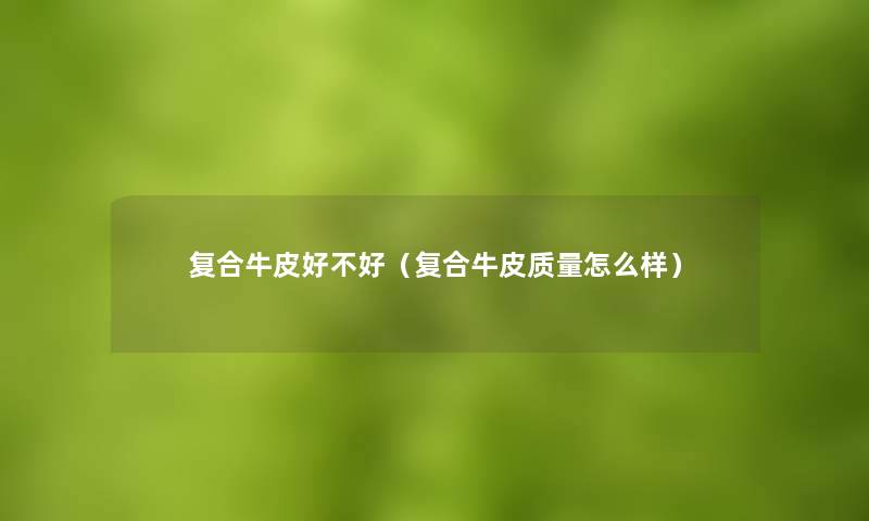 复合牛皮好不好(复合牛皮质量怎么样) 复合牛皮好不好(复合牛皮质量怎么样)