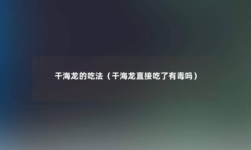 干海龙的吃法(干海龙直接吃了有毒吗) 干海龙的吃法(干海龙直接吃了有毒吗)