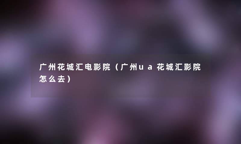 广州花城汇电影院(广州ua花城汇影院怎么去) 广州花城汇电影院(广州ua花城汇影院怎么去)
