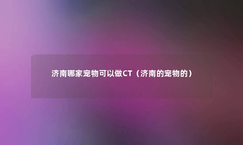 济南哪家宠物可以做CT(济南的宠物的) 济南哪家宠物可以做CT(济南的宠物的)