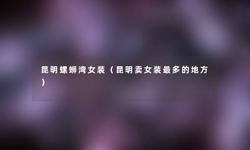 昆明螺蛳湾女装(昆明卖女装多的地方) 昆明螺蛳湾女装(昆明卖女装多的地方)