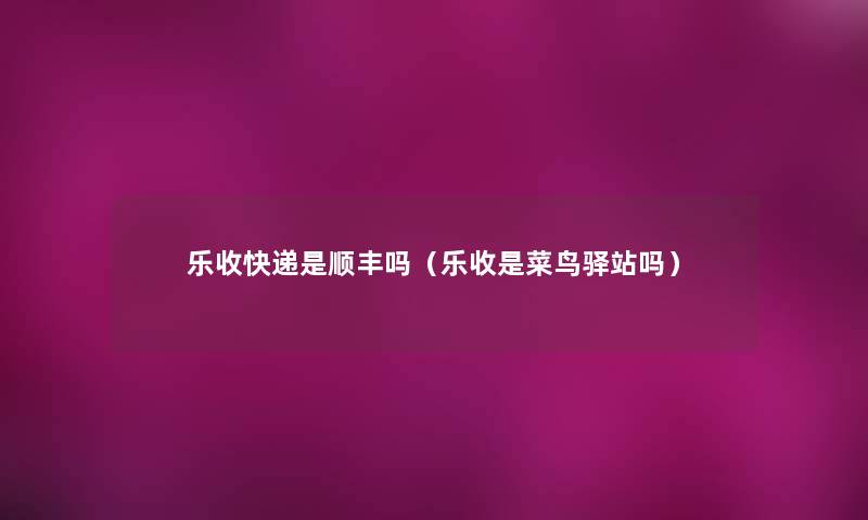 乐收快递是顺丰吗(乐收是菜鸟驿站吗) 乐收快递是顺丰吗(乐收是菜鸟驿站吗)