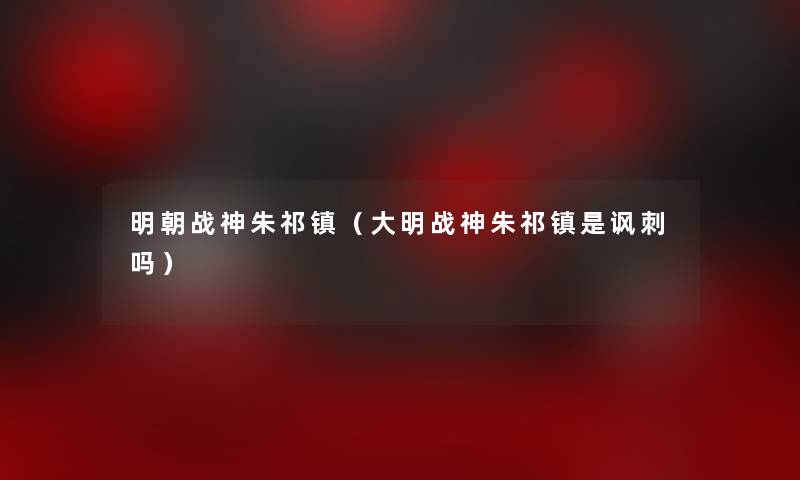 明朝战神朱祁镇(大明战神朱祁镇是讽刺吗) 明朝战神朱祁镇(大明战神朱祁镇是讽刺吗)