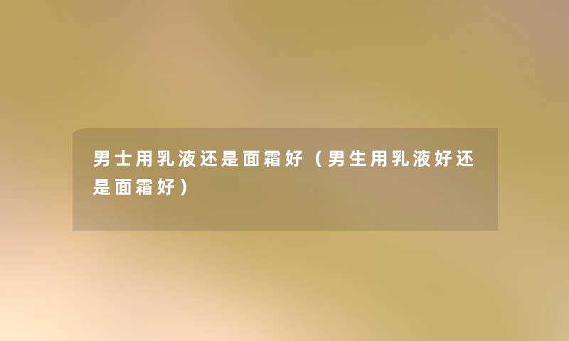 男士用乳液还是面霜好(男生用乳液好还是面霜好) 男士用乳液还是面霜好(男生用乳液好还是面霜好)