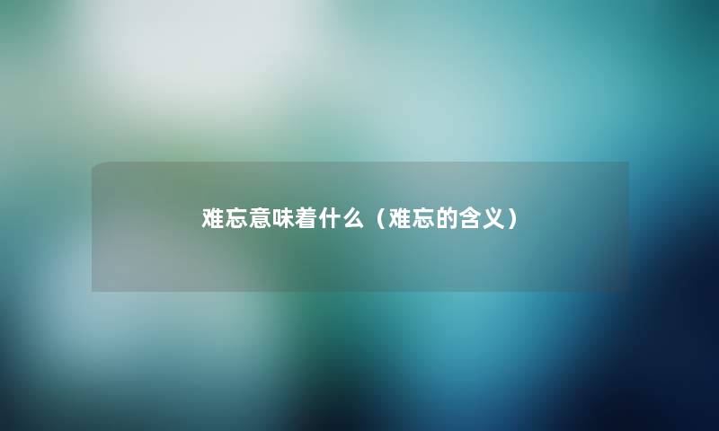 难忘意味着什么(难忘的含义) 难忘意味着什么(难忘的含义)