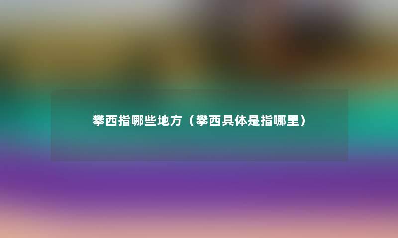 攀西指哪些地方(攀西具体是指哪里) 攀西指哪些地方(攀西具体是指哪里)