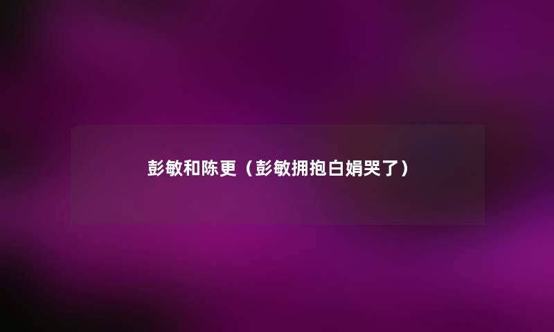 彭敏和陈更(彭敏拥抱白娟哭了) 彭敏和陈更(彭敏拥抱白娟哭了)