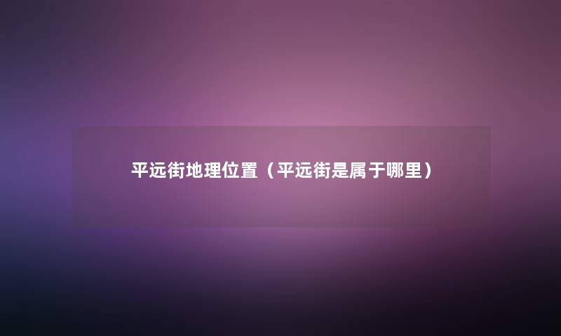 平远街地理位置(平远街是属于哪里) 平远街地理位置(平远街是属于哪里)