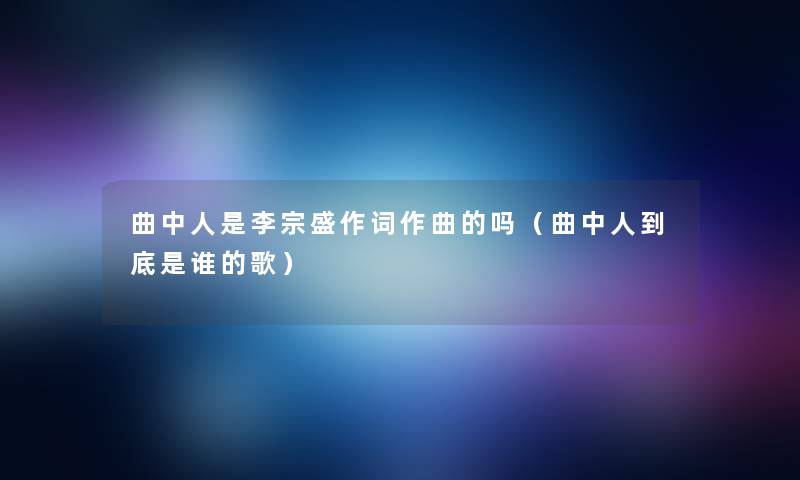 曲中人是李宗盛作词作曲的吗(曲中人到底是谁的歌) 曲中人是李宗盛作词作曲的吗(曲中人到底是谁的歌)