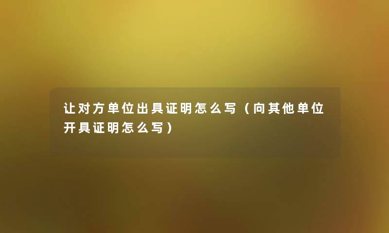 让对方单位出具证明怎么写(向其他单位开具证明怎么写) 让对方单位出具证明怎么写(向其他单位开具证明怎么写)