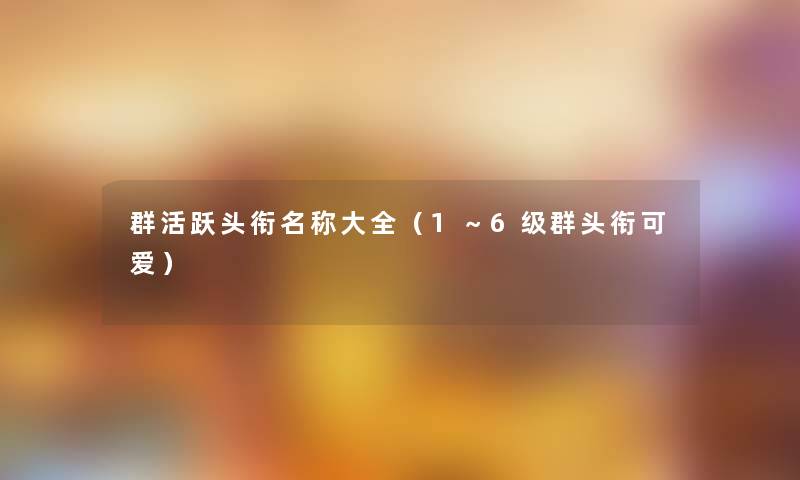 群活跃头衔名称大全(1~6级群头衔可爱) 群活跃头衔名称大全(1~6级群头衔可爱)