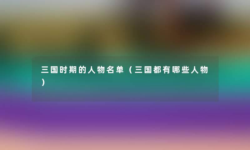 三国时期的人物名单(三国都有哪些人物) 三国时期的人物名单(三国都有哪些人物)
