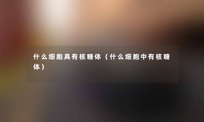 什么细胞具有核糖体(什么细胞中有核糖体) 什么细胞具有核糖体(什么细胞中有核糖体)