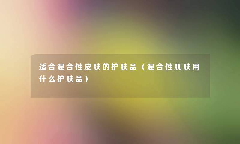 适合混合性皮肤的护肤品(混合性肌肤用什么护肤品) 适合混合性皮肤的护肤品(混合性肌肤用什么护肤品)