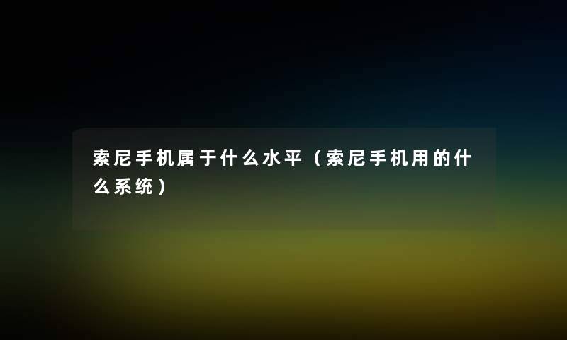 索尼手机属于什么水平(索尼手机用的什么系统) 索尼手机属于什么水平(索尼手机用的什么系统)