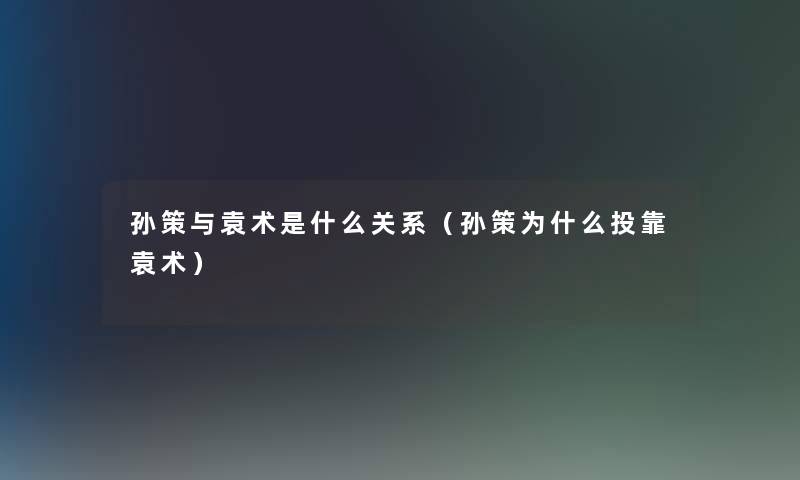 孙策与袁术是什么关系(孙策为什么投靠袁术) 孙策与袁术是什么关系(孙策为什么投靠袁术)