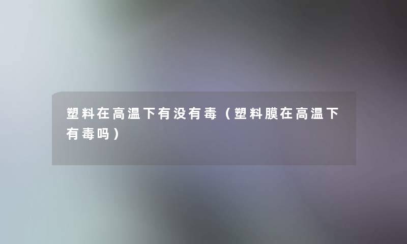 塑料在高温下有没有毒(塑料膜在高温下有毒吗) 塑料在高温下有没有毒(塑料膜在高温下有毒吗)