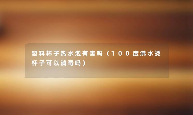 塑料杯子热水泡有害吗(100度沸水烫杯子可以消毒吗) 塑料杯子热水泡有害吗(100度沸水烫杯子可以消毒吗)