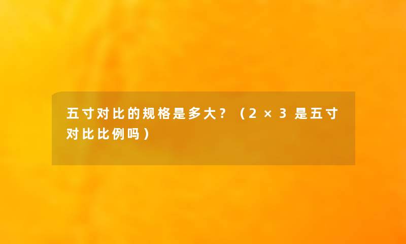 五寸对比的规格是多大?(2×3是五寸对比比例吗) 五寸对比的规格是多大?(2×3是五寸对比比例吗)