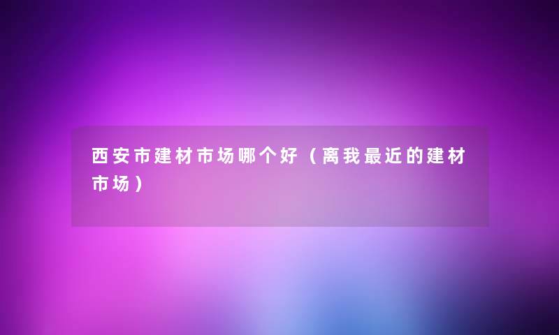 西安市建材市场哪个好(离我近的建材市场) 西安市建材市场哪个好(离我近的建材市场)