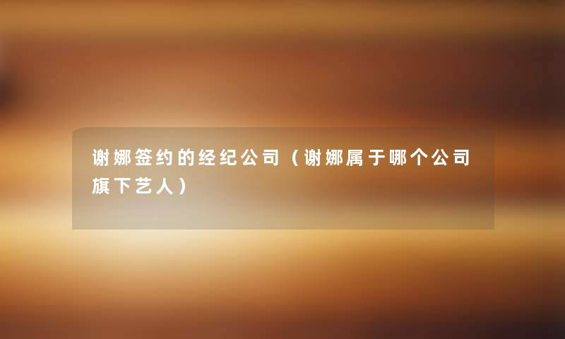 谢娜签约的经纪公司（谢娜属于哪个公司旗下艺人）