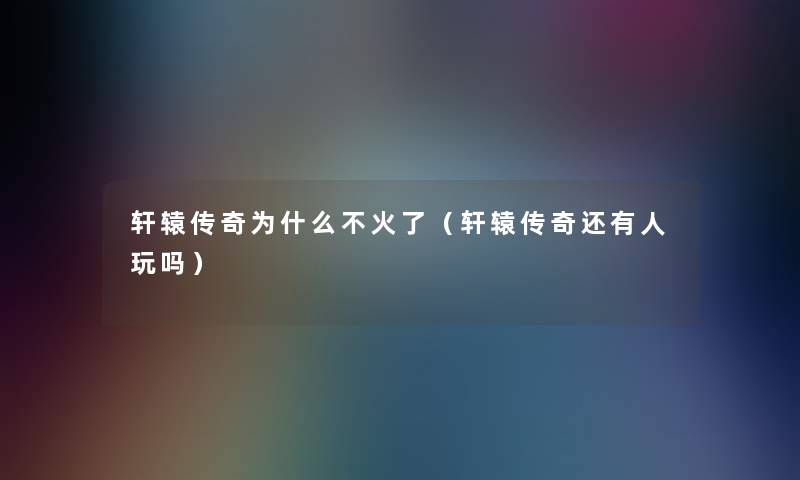 轩辕传奇为什么不火了(轩辕传奇还有人玩吗) 轩辕传奇为什么不火了(轩辕传奇还有人玩吗)