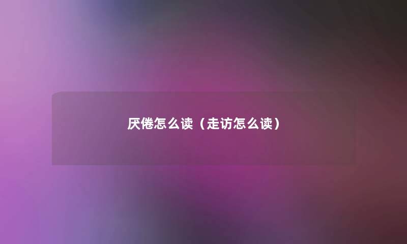 厌倦怎么读(走访怎么读) 厌倦怎么读(走访怎么读)