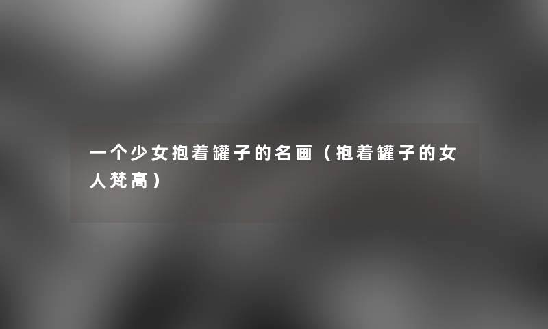 一个少女抱着罐子的名画(抱着罐子的女人梵高) 一个少女抱着罐子的名画(抱着罐子的女人梵高)