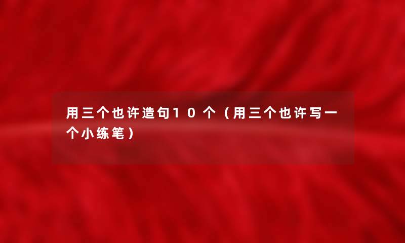 用三个也许造句10个(用三个也许写一个小练笔) 用三个也许造句10个(用三个也许写一个小练笔)