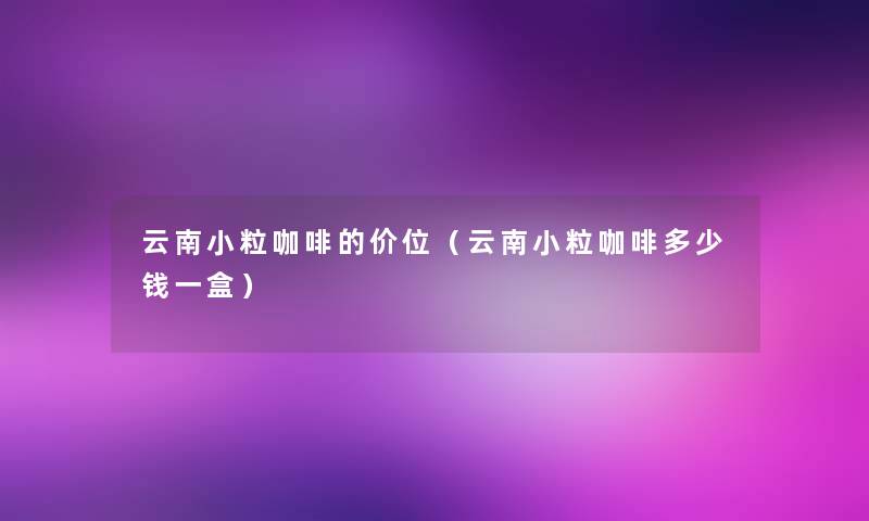 云南小粒咖啡的价位（云南小粒咖啡多少钱一盒）