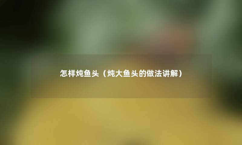 怎样炖鱼头(炖大鱼头的做法讲解) 怎样炖鱼头(炖大鱼头的做法讲解)