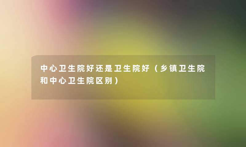 中心卫生院好还是卫生院好(乡镇卫生院和中心卫生院区别) 中心卫生院好还是卫生院好(乡镇卫生院和中心卫生院区别)