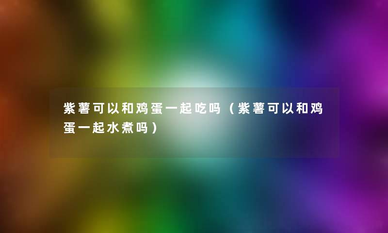 紫薯可以和鸡蛋一起吃吗(紫薯可以和鸡蛋一起水煮吗) 紫薯可以和鸡蛋一起吃吗(紫薯可以和鸡蛋一起水煮吗)