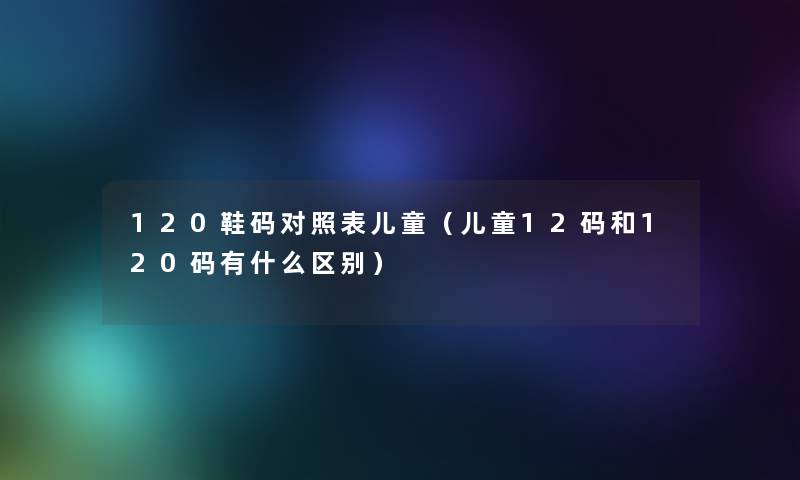 120鞋码对照表儿童(儿童12码和120码有什么区别) 120鞋码对照表儿童(儿童12码和120码有什么区别)