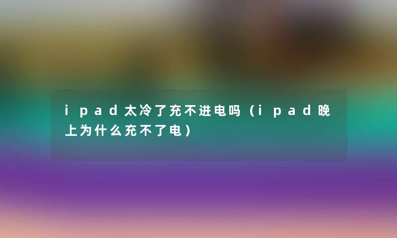 ipad太冷了充不进电吗(ipad晚上为什么充不了电) ipad太冷了充不进电吗(ipad晚上为什么充不了电)