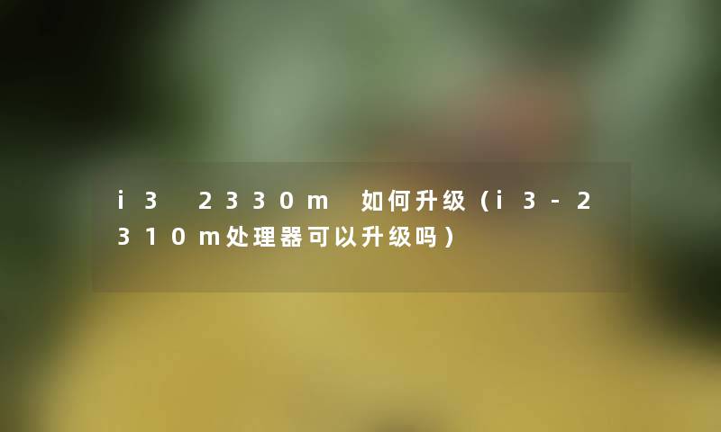 i3 2330m 如何升级(i3-2310m处理器可以升级吗) i3 2330m 如何升级(i3-2310m处理器可以升级吗)