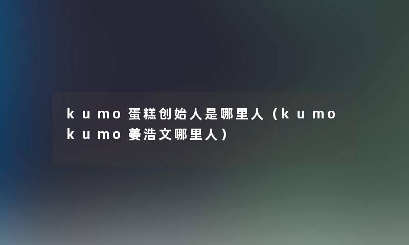 kumo蛋糕创始人是哪里人(kumokumo姜浩文哪里人) kumo蛋糕创始人是哪里人(kumokumo姜浩文哪里人)