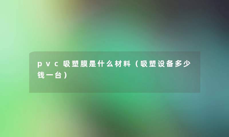 pvc吸塑膜是什么材料(吸塑设备多少钱一台) pvc吸塑膜是什么材料(吸塑设备多少钱一台)