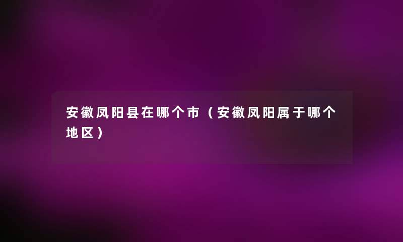 安徽凤阳县在哪个市(安徽凤阳属于哪个地区) 安徽凤阳县在哪个市(安徽凤阳属于哪个地区)