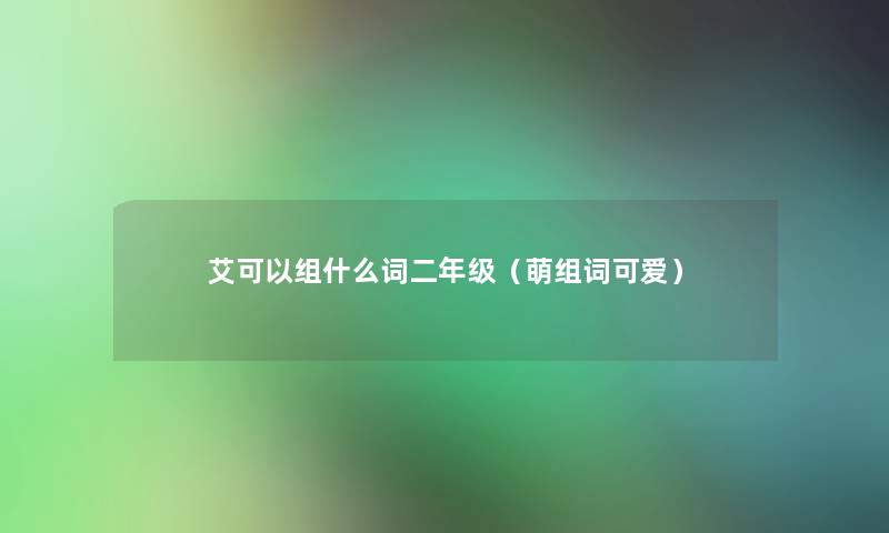 艾可以组什么词二年级(萌组词可爱) 艾可以组什么词二年级(萌组词可爱)