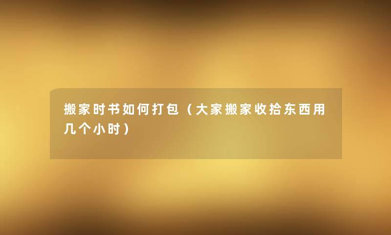搬家时书如何打包(大家搬家收拾东西用几个小时) 搬家时书如何打包(大家搬家收拾东西用几个小时)