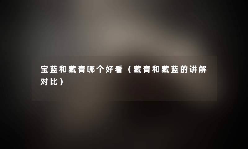 宝蓝和藏青哪个好看(藏青和藏蓝的讲解对比) 宝蓝和藏青哪个好看(藏青和藏蓝的讲解对比)