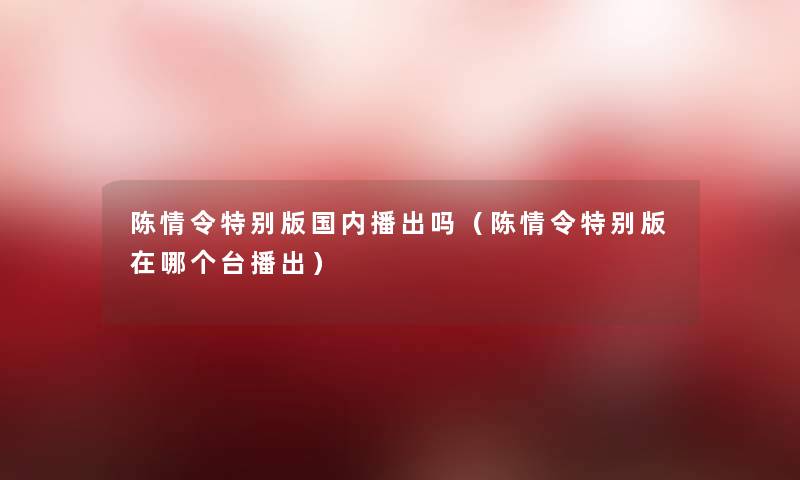 陈情令特别版国内播出吗(陈情令特别版在哪个台播出) 陈情令特别版国内播出吗(陈情令特别版在哪个台播出)